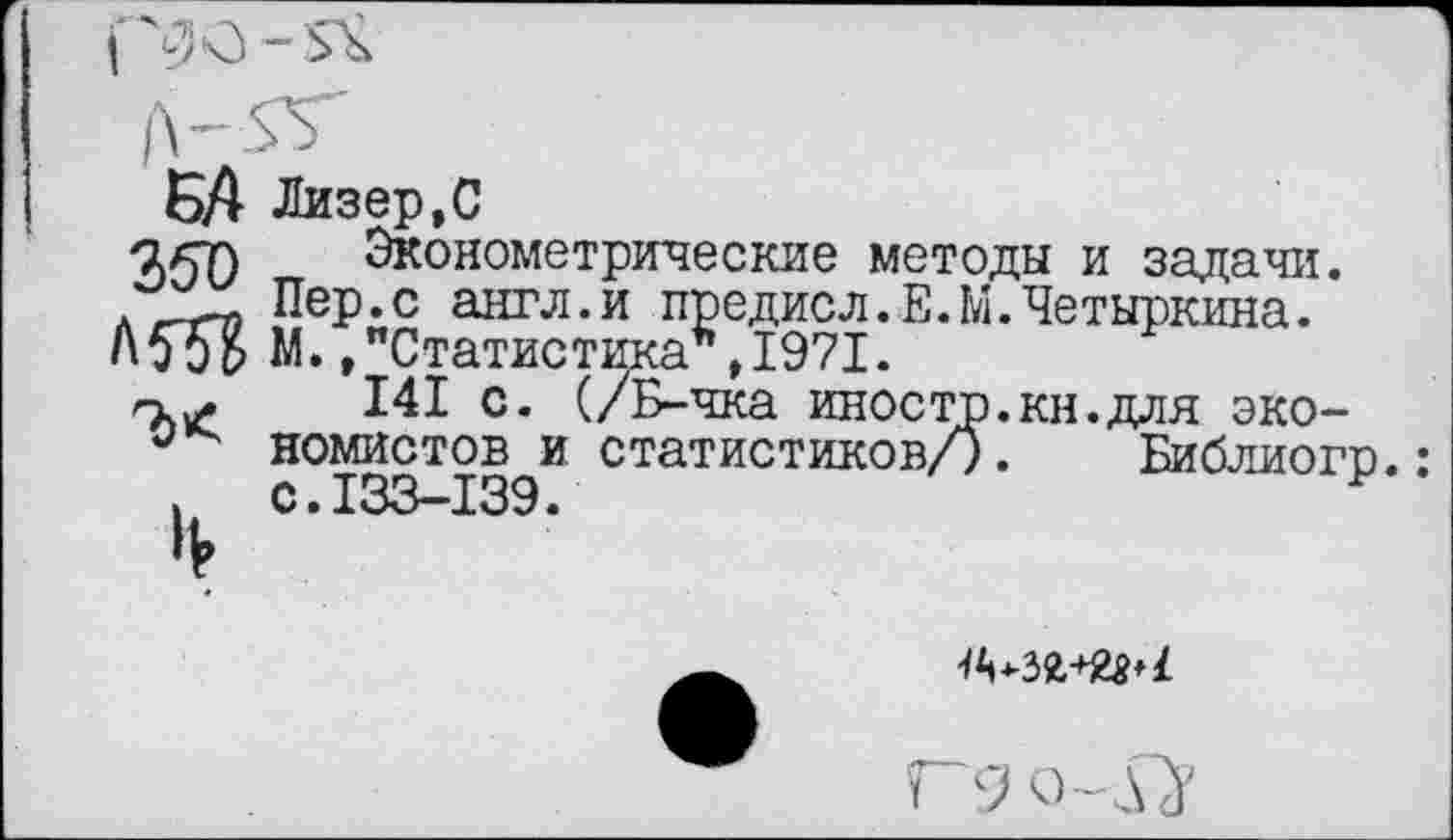 ﻿БА Лизер,С
агт) Эконометрические методы и задачи. .'X- Пер.с англ.и предисл.Е.М.Четыркина. АбэВ N. »"Статистика**, 1971.
141 с. (/Б-чка иностр.кн.для эко-номистов и статистиков/). Библиогр.:
. с.133-139.	Р
ГЗо-рГ